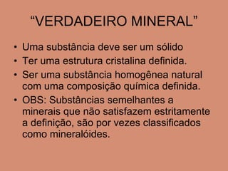 “VERDADEIRO MINERAL” Uma substância deve ser um sólido Ter uma estrutura cristalina definida.  Ser uma substância homogênea natural com uma composição química definida. OBS: Substâncias semelhantes a minerais que não satisfazem estritamente a definição, são por vezes classificados como mineralóides. 