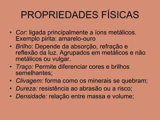 PROPRIEDADES FÍSICAS Cor : ligada principalmente a íons metálicos. Exemplo pirita: amarelo-ouro Brilho : Depende da absorção, refração e reflexão da luz. Agrupados em metálicos e não metálicos ou vulgar. Traço:  Permite diferenciar cores e brilhos semelhantes; Clivagem:  forma como os minerais se quebram; Dureza:  resistência ao abrasão ou a risco; Densidade:  relação entre massa e volume; 