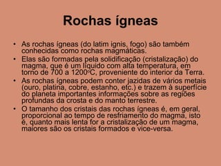 Rochas ígneas As rochas ígneas (do latim ignis, fogo) são também conhecidas como rochas magmáticas.  Elas são formadas pela solidificação (cristalização) do magma, que é um líquido com alta temperatura, em torno de 700 a 1200 o C, proveniente do interior da Terra.  As rochas ígneas podem conter jazidas de vários metais (ouro, platina, cobre, estanho, etc.) e trazem à superfície do planeta importantes informações sobre as regiões profundas da crosta e do manto terrestre. O tamanho dos cristais das rochas ígneas é, em geral, proporcional ao tempo de resfriamento do magma, isto é, quanto mais lenta for a cristalização de um magma, maiores são os cristais formados e vice-versa. 