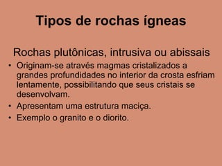 Tipos de rochas ígneas Rochas plutônicas, intrusiva ou abissais Originam-se através magmas cristalizados a grandes profundidades no interior da crosta esfriam lentamente, possibilitando que seus cristais se desenvolvam. Apresentam uma estrutura maciça. Exemplo o granito e o diorito. 