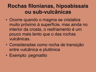 Rochas filonianas, hipoabissais ou sub-vulcânicas Ocorre quando o magma se cristaliza muito próximo à superfície, mas ainda no interior da crosta, o resfriamento é um pouco mais lento que o das rochas vulcânicas. Consideradas como rocha de transição entre vulcânica e plutônica Exemplo: pegmatito 