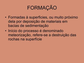 FORMAÇÃO Formadas à superficies, ou muito próximo dela por deposição de materiais em bacias de  sedimentação Início do processo é denominado meteorização, refere-se a destruição das rochas na superfície 