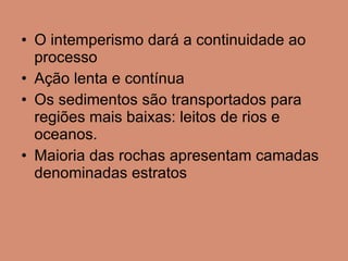 O intemperismo dará a continuidade ao processo Ação lenta e contínua Os sedimentos são transportados para regiões mais baixas: leitos de rios e oceanos. Maioria das rochas apresentam camadas denominadas estratos 