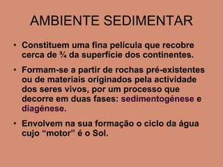AMBIENTE SEDIMENTAR Constituem uma fina película que recobre cerca de ¾ da superfície dos continentes. Formam-se a partir de rochas pré-existentes ou de materiais originados pela actividade dos seres vivos, por um processo que decorre em duas fases:  sedimentogénese  e  diagénese. Envolvem na sua formação o ciclo da água cujo “motor” é o Sol. 