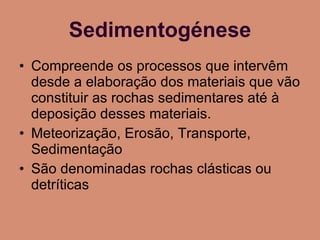 Sedimentogénese Compreende os processos que intervêm desde a elaboração dos materiais que vão constituir as rochas sedimentares até à deposição desses materiais. Meteorização, Erosão, Transporte, Sedimentação São denominadas rochas clásticas ou detríticas 