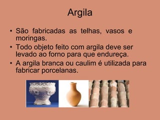 Argila São  fabricadas  as  telhas,  vasos  e moringas.  Todo objeto feito com argila deve ser levado ao forno para que endureça. A argila branca ou caulim é utilizada para fabricar porcelanas. 