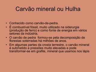 Carvão mineral ou Hulha Conhecido como carvão-de-pedra. É combustível fóssil, muito utilizado na siderurgia (produção de ferro) e como fonte de energia em vários setores da indústria. O carvão de pedra  formou-se pela decomposição de florestas soterradas há milhões de anos. Em algumas partes da crosta terrestre, o carvão mineral é submetido a pressões muito elevadas e pode transformar-se em grafite, mineral que usamos nos lápis 