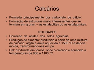 Calcários Formada  principalmente  por  carbonato  de  cálcio. Formação de estruturas muito interessantes que se formam em grutas: – as estalactites ou as estalagmites. UTILIDADES Correção  da  acidez  dos  solos  agrícolas Produção de cimento: produzido a partir de uma mistura de calcário, argila e areia aquecida a 1500 °C e depois moída, transformando-se em pó Cal: produzida em fornos, onde o calcário é aquecido a temperaturas de 800 a 1100 °C.  