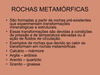 ROCHAS METAMÓRFICAS São formadas a partir de rochas pré-existentes que experimentam transformações mineralógicas e estruturais. Essas transformações são devidas a condições de pressão e de temperatura elevadas ou à ação de fluidos de circulação. Exemplos de rochas que devido ao calor se transformam em rochas metamórficas: Calcário – mármore Argila – ardósia Arenito – quartzito Granito – gnaisse 