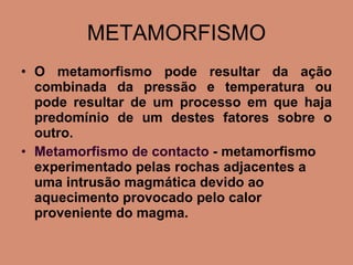 METAMORFISMO O metamorfismo pode resultar da ação combinada da pressão e temperatura ou pode resultar de um processo em que haja predomínio de um destes fatores sobre o outro. Metamorfismo de contacto  - metamorfismo experimentado pelas rochas adjacentes a uma intrusão magmática devido ao aquecimento provocado pelo calor proveniente do magma. 