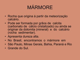 MÁRMORE Rocha que origina à partir da meteorização calcário.  Pode ser formada por grãos de  calcita  (carbonato de  cálcio cristalizado) ou ainda se originar da dolomita (mineral)  e  do  calcário  (rocha  sedimentar).  Apresenta dureza alta. No  Brasil,  encontramos  o  mármore  em  São Paulo, Minas Gerais, Bahia, Paraná e Rio  Grande do Sul. 