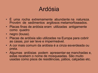 Ardósia É  uma  rocha  extremamente  abundante na  natureza.  Provém  de  sedimentos  argilosos metamorfoseados.  Placas finas de ardósia eram  utilizadas  antigamente  como  quadro  negro (lousa). Placas de ardósia são utilizadas na Europa para cobrir as casas, por ser leve e impermeável. A cor mais comum da ardósia é a cinza esverdeada ou preta. Algumas  ardósias  podem  apresentar-se manchadas e, estas recebem o nome de mosqueadas. São muito usadas como pisos de residências, pátios, calçadas etc. 