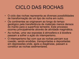CICLO DAS ROCHAS O ciclo das rochas representa as diversas possibilidades de transformação de um tipo de rocha em outro. Os continentes se originaram ao longo do tempo geológico pela transferência de materiais menos densos do manto para a superfície terrestre. Este processo ocorreu principalmente através de atividade magmática. As rochas, uma vez expostas à atmosfera e à biosfera passam a sofrer a ação do intemperismo. O intemperismo faz com que as rochas percam sua coesão, sendo erodidas, transportadas e depositadas em depressões onde, após a diagênese, passam a constituir as rochas sedimentares. 