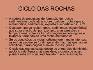 CICLO DAS ROCHAS A cadeia de processos de formação de rochas sedimentares pode atuar sobre qualquer rocha (ígnea, metamórfica, sedimentar) exposta à superfície da Terra. Qualquer tipo de rocha (ígnea, sedimentar, metamórfica) que sofra a ação de, por exemplo, altas pressões e temperaturas, sofre as transformações mineralógicas e texturais, tornando-se uma rocha metamórfica.  Se as condições de metamorfismo forem muito intensas, as rochas podem se fundir, gerando magmas que, ao se solidificar, darão origem a novas rochas ígneas.  O ciclo das rochas existe desde os primórdios da história geológica da Terra e, através dele, a crosta de nosso planeta está em constante transformação e evolução. 