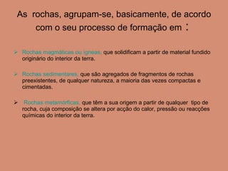 As  rochas, agrupam-se, basicamente, de acordo com o seu processo de formação em  :  Rochas magmáticas ou ígneas,  que solidificam a partir de material fundido originário do interior da terra. Rochas sedimentares,  que são agregados de fragmentos de rochas preexistentes, de qualquer natureza, a maioria das vezes compactas e cimentadas. Rochas metamórficas,  que têm a sua origem a partir de qualquer  tipo de rocha, cuja composição se altera por acção do calor, pressão ou reacções químicas do interior da terra.  