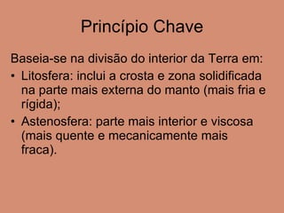 Princípio Chave Baseia-se na divisão do interior da Terra em: Litosfera: inclui a crosta e zona solidificada na parte mais externa do manto (mais fria e rígida); Astenosfera: parte mais interior e viscosa (mais quente e mecanicamente mais fraca). 