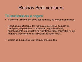 Rochas Sedimentares Características e origem:  Recobrem, embora de forma descontínua, as rochas magmáticas. Resultam da alteração das rochas preexistentes, seguida de transporte, deposição e compactação, organizando-se, genericamente, em estratos de orientação inicial horizontal, ou de  materiais provenientes da actividade de seres vivos.  Geram-se à superfície da Terra ou próximo dela. 