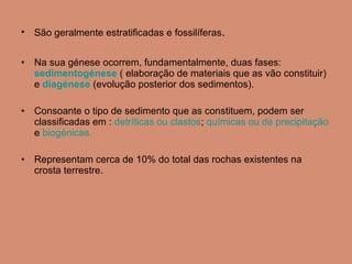 São geralmente estratificadas e fossilíferas . Na sua génese ocorrem, fundamentalmente, duas fases:  sedimentogénese  ( elaboração de materiais que as vão constituir) e  diagénese  (evolução posterior dos sedimentos).  Consoante o tipo de sedimento que as constituem, podem ser classificadas em :  detríticas ou clastos ;  químicas ou de   precipitação  e  biogénicas.   Representam cerca de 10% do total das rochas existentes na crosta terrestre.  
