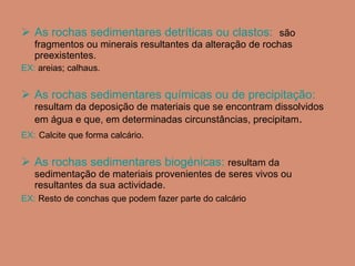 As rochas sedimentares detríticas ou clastos:  são fragmentos ou minerais resultantes da alteração de rochas preexistentes. EX:  areias; calhaus. As rochas sedimentares químicas ou de precipitação:  resultam da deposição de materiais que se encontram dissolvidos em água e que, em determinadas circunstâncias, precipitam . EX:   Calcite que forma calcário. As rochas sedimentares biogénicas:   resultam da sedimentação de materiais provenientes de seres vivos ou resultantes da sua actividade. EX:   Resto de conchas que podem fazer parte do calcário 