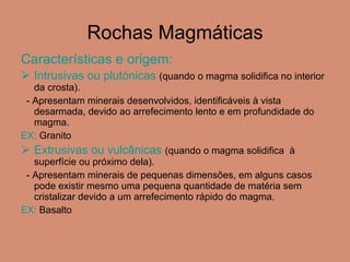 Rochas Magmáticas Características e origem:  Intrusivas ou plutónicas   (quando o magma solidifica no interior da crosta). - Apresentam minerais desenvolvidos, identificáveis à vista desarmada, devido ao arrefecimento lento e em profundidade do magma. EX:  Granito Extrusivas ou vulcânicas  (quando o magma solidifica  à superfície ou próximo dela). - Apresentam minerais de pequenas dimensões, em alguns casos pode existir mesmo uma pequena quantidade de matéria sem cristalizar devido a um arrefecimento rápido do magma. EX:  Basalto  