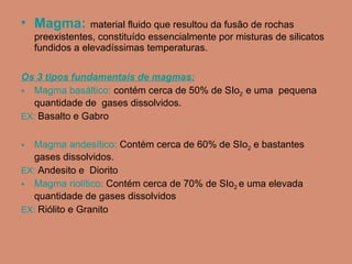 Magma:   material fluido que resultou da fusão de rochas preexistentes, constituído essencialmente por misturas de silicatos fundidos a elevadíssimas temperaturas.  Os 3 tipos fundamentais de magmas: Magma basáltico:  contém cerca de 50% de SIo 2  e uma  pequena quantidade de  gases dissolvidos.  EX:  Basalto e Gabro Magma andesítico:  Contém cerca de 60% de SIo 2  e bastantes  gases dissolvidos. EX:  Andesito e  Diorito  Magma riolítico:  Contém cerca de 70% de SIo 2  e uma elevada quantidade de gases dissolvidos EX:  Riólito e Granito 