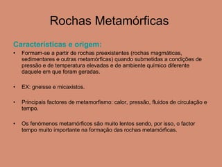 Rochas Metamórficas  Características e origem:  Formam-se a partir de rochas preexistentes (rochas magmáticas, sedimentares e outras metamórficas) quando submetidas a condições de pressão e de temperatura elevadas e de ambiente químico diferente daquele em que foram geradas. EX: gneisse e micaxistos. Principais factores de metamorfismo: calor, pressão, fluidos de circulação e tempo. Os fenómenos metamórficos são muito lentos sendo, por isso, o factor tempo muito importante na formação das rochas metamórficas.  