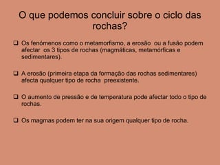 O que podemos concluir sobre o ciclo das rochas? Os fenómenos como o metamorfismo, a erosão  ou a fusão podem afectar  os 3 tipos de rochas (magmáticas, metamórficas e sedimentares). A erosão (primeira etapa da formação das rochas sedimentares) afecta qualquer tipo de rocha  preexistente. O aumento de pressão e de temperatura pode afectar todo o tipo de rochas. Os magmas podem ter na sua origem qualquer tipo de rocha. 