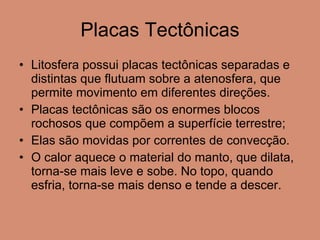 Placas Tectônicas Litosfera possui placas tectônicas separadas e distintas que flutuam sobre a atenosfera, que permite movimento em diferentes direções. Placas tectônicas são os enormes blocos rochosos que compõem a superfície terrestre; Elas são movidas por correntes de convecção.  O calor aquece o material do manto, que dilata, torna-se mais leve e sobe. No topo, quando esfria, torna-se mais denso e tende a descer. 