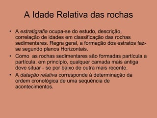 A Idade Relativa das rochas A  estratigrafia  ocupa-se do estudo, descrição, correlação de idades em classificação das rochas sedimentares. Regra geral, a formação dos estratos faz-se segundo planos Horizontais.  Como  as rochas sedimentares são formadas partícula a partícula, em princípio, qualquer camada mais antiga deve situar - se por baixo de outra mais recente.  A  datação relativa  corresponde à determinação da ordem cronológica de uma sequência de acontecimentos.  