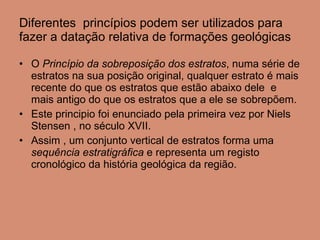 Diferentes  princípios podem ser utilizados para fazer a datação relativa de formações geológicas O   Princípio da sobreposição dos estratos , numa série de estratos na sua posição original, qualquer estrato é mais recente do que os estratos que estão abaixo dele  e mais antigo do que os estratos que a ele se sobrepõem.  Este principio foi enunciado pela primeira vez por Niels Stensen , no século XVII. Assim , um conjunto vertical de estratos forma uma  sequência estratigráfica  e representa um registo cronológico da história geológica da região. 