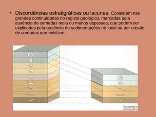 Discordâncias estratigráficas ou lacunas:  Consistem nas grandes continuidades no registo geológico, marcadas pela ausência de camadas mais ou menos espessas, que podem ser explicadas pela ausência de sedimentações no local ou por erosão de camadas que existiam.  