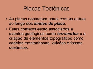 Placas Tectônicas As placas contactam umas com as outras ao longo dos  limites de placa , Estes contatos estão associados a eventos geológicos como  terremotos  e a criação de elementos topográficos como cadeias montanhosas, vulcões e fossas oceânicas. 