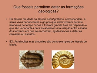 Que fósseis permitem datar as formações geológicas? Os  fósseis de idade  ou  fósseis estratigráficos , correspondem  a seres vivos pertencentes a grupos que sobreviveram durante intervalos de tempo curtos e tiveram grande área de dispersão é que são importantes para estabelecer uma relação entre a idade dos terrenos em que se encontram, ajudando-nos a datar as camadas ou estratos . EX: As trilobites e as amonites são bons exemplos de fósseis de idade. 