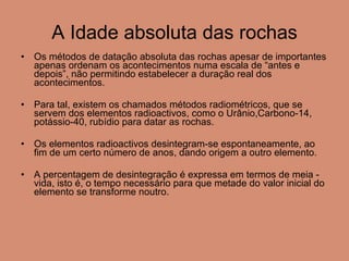 A Idade absoluta das rochas Os métodos de datação absoluta das rochas apesar de importantes apenas ordenam os acontecimentos numa escala de “antes e depois”, não permitindo estabelecer a duração real dos acontecimentos. Para tal, existem os chamados métodos radiométricos, que se servem dos elementos radioactivos, como o Urânio,Carbono-14, potássio-40, rubídio para datar as rochas. Os elementos radioactivos desintegram-se espontaneamente, ao fim de um certo número de anos, dando origem a outro elemento. A percentagem de desintegração é expressa em termos de meia - vida, isto é, o tempo necessário para que metade do valor inicial do elemento se transforme noutro.  