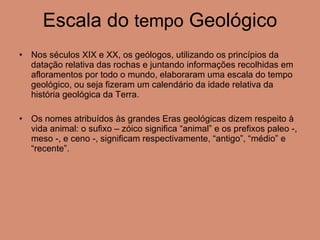 Escala do  tempo  Geológico Nos séculos XIX e XX, os geólogos, utilizando os princípios da datação relativa das rochas e juntando informações recolhidas em afloramentos por todo o mundo, elaboraram uma escala do tempo geológico, ou seja fizeram um calendário da idade relativa da história geológica da Terra. Os nomes atribuídos às grandes Eras geológicas dizem respeito à vida animal: o sufixo – zóico significa “animal” e os prefixos paleo -, meso -, e ceno -, significam respectivamente, “antigo”, “médio” e “recente”. 