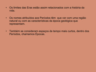 Os limites das Eras estão assim relacionados com a história da vida. Os nomes atribuídos aos Períodos têm  que ver com uma região natural ou com as características da época geológica que representam. Também se consideram espaços de tempo mais curtos, dentro dos Períodos, chamamos Épocas. 