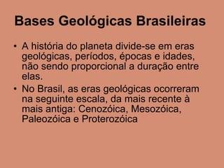 Bases Geológicas Brasileiras   A história do planeta divide-se em eras geológicas, períodos, épocas e idades, não sendo proporcional a duração entre elas. No Brasil, as eras geológicas ocorreram na seguinte escala, da mais recente à mais antiga: Cenozóica, Mesozóica, Paleozóica e Proterozóica  