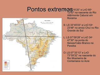 Pontos extremos N: LN  5°16’20” e LnO 60 o  12'43" na nascente do Rio Ailã/monte Caburaí em Roraima S: LS  33°45’03” e LnO 53 o  23'48" no arroio Chuí no Rio Grande do Sul L: LS  07°09’28” e LnO 34 o  47'30" na ponta do Seixas/Cabo Branco na Paraíba O: LS  07°33’13” e LnO 73°59’32” na nascente do Rio Moa/serra de Contamana no Acre 