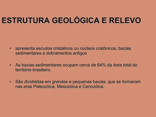 ESTRUTURA GEOLÓGICA E RELEVO apresenta escudos cristalinos ou núcleos cratônicos, bacias sedimentares e dobramentos antigos As bacias sedimentares ocupam cerca de 64% da área total do território brasileiro.  São divididdas em grandes e pequenas bacias, que se formaram nas eras Paleozóica, Mesozóica e Cenozóica. 