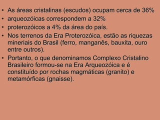 As áreas cristalinas (escudos) ocupam cerca de 36% arqueozóicas correspondem a 32% proterozóicos a 4% da área do país.  Nos terrenos da Era Proterozóica, estão as riquezas mineriais do Brasil (ferro, manganês, bauxita, ouro entre outros). Portanto, o que denominamos Complexo Cristalino Brasileiro formou-se na Era Arqueozóica e é constituído por rochas magmáticas (granito) e metamórficas (gnaisse). 