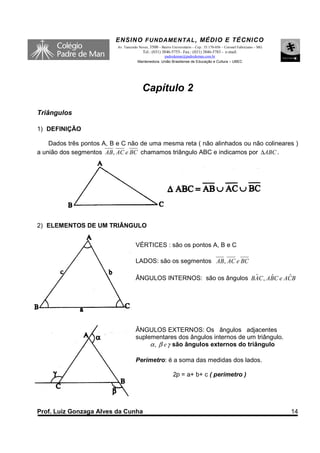 ENSINO F UNDAME NTAL , MÉDIO E TÉCNICO
                           Av. Tancredo Neves, 3500 – Bairro Universitário – Cep.: 35.170-056 – Coronel Fabriciano – MG
                                          Tel.: (031) 3846-5755– Fax.: (031) 3846-5783 - e-mail:
                                                     padredeman@padredeman.com.br
                                       Mantenedora: União Brasiliense de Educação e Cultura – UBEC




                                          Capítulo 2

Triângulos

1) DEFINIÇÃO

    Dados três pontos A, B e C não de uma mesma reta ( não alinhados ou não colineares )
a união dos segmentos AB, AC e BC chamamos triângulo ABC e indicamos por ∆ABC .




2) ELEMENTOS DE UM TRIÂNGULO


                                      VÉRTICES : são os pontos A, B e C

                                      LADOS: são os segmentos AB, AC e BC

                                                                        ˆ     ˆ     ˆ
                                      ÂNGULOS INTERNOS: são os ângulos BAC , ABC e ACB




                                      ÂNGULOS EXTERNOS: Os ângulos adjacentes
                                      suplementares dos ângulos internos de um triângulo.
                                           α , β e γ são ângulos externos do triângulo

                                      Perímetro: é a soma das medidas dos lados.

                                                              2p = a+ b+ c ( perímetro )




Prof. Luiz Gonzaga Alves da Cunha                                                                                         14
 