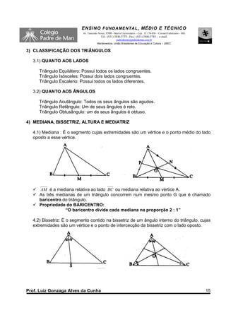 ENSINO F UNDAME NTAL , MÉDIO E TÉCNICO
                           Av. Tancredo Neves, 3500 – Bairro Universitário – Cep.: 35.170-056 – Coronel Fabriciano – MG
                                          Tel.: (031) 3846-5755– Fax.: (031) 3846-5783 - e-mail:
                                                     padredeman@padredeman.com.br
                                       Mantenedora: União Brasiliense de Educação e Cultura – UBEC


3) CLASSIFICAÇÃO DOS TRIÂNGULOS

  3.1) QUANTO AOS LADOS

     Triângulo Equilátero: Possui todos os lados congruentes.
     Triângulo Isósceles: Possui dois lados congruentes.
     Triângulo Escaleno: Possui todos os lados diferentes.

  3.2) QUANTO AOS ÂNGULOS

     Triângulo Acutângulo: Todos os seus ângulos são agudos.
     Triângulo Retângulo: Um de seus ângulos é reto.
     Triângulo Obtusângulo: um de seus ângulos é obtuso.

4) MEDIANA, BISSETRIZ, ALTURA E MEDIATRIZ

  4.1) Mediana : É o segmento cujas extremidades são um vértice e o ponto médio do lado
  oposto a esse vértice.




     AM é a mediana relativa ao lado BC ou mediana relativa ao vértice A.
     As três medianas de um triângulo concorrem num mesmo ponto G que é chamado
     baricentro do triângulo.
     Propriedade do BARICENTRO:
                 “O baricentro divide cada mediana na proporção 2 : 1”

  4.2) Bissetriz: É o segmento contido na bissetriz de um ângulo interno do triângulo, cujas
  extremidades são um vértice e o ponto de intercecção da bissetriz com o lado oposto.




Prof. Luiz Gonzaga Alves da Cunha                                                                                         15
 