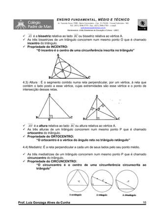 ENSINO F UNDAME NTAL , MÉDIO E TÉCNICO
                           Av. Tancredo Neves, 3500 – Bairro Universitário – Cep.: 35.170-056 – Coronel Fabriciano – MG
                                          Tel.: (031) 3846-5755– Fax.: (031) 3846-5783 - e-mail:
                                                     padredeman@padredeman.com.br
                                       Mantenedora: União Brasiliense de Educação e Cultura – UBEC


      AS é a bissetriz relativa ao lado BC ou bissetriz relativa ao vértice A.
     As três bissetrizes de um triângulo concorrem num mesmo ponto O que é chamado
     incentro do triângulo.
     Propriedade do INCENTRO:
           “O incentro é o centro de uma circunferência inscrita no triângulo”




  4.3) Altura : É o segmento contido numa reta perpendicular, por um vértice, à reta que
  contém o lado posto a esse vértice, cujas extremidades são esse vértice e o ponto de
  intersecção dessas retas.




     AH é a altura relativa ao lado BC ou altura relativa ao vértice A.
     As três alturas de um triângulo concorrem num mesmo ponto P que é chamado
     ortocentro do triângulo.
     Propriedade do ORTOCENTRO:
           “O ortocentro é o vértice do ângulo reto no triângulo retângulo”

  4.4) Mediatriz: É a reta perpendicular a cada um de seus lados pelo seu ponto médio.

     As três mediatrizes de um triângulo concorrem num mesmo ponto P que é chamado
     circuncentro do triângulo.
     Propriedade do CIRCUNCENTRO:
           “O circuncentro é o centro de uma circunferência circunscrita ao
           triângulo”




Prof. Luiz Gonzaga Alves da Cunha                                                                                         16
 