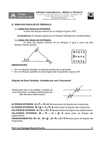 ENSINO F UNDAME NTAL , MÉDIO E TÉCNICO
                           Av. Tancredo Neves, 3500 – Bairro Universitário – Cep.: 35.170-056 – Coronel Fabriciano – MG
                                          Tel.: (031) 3846-5755– Fax.: (031) 3846-5783 - e-mail:
                                                     padredeman@padredeman.com.br
                                       Mantenedora: União Brasiliense de Educação e Cultura – UBEC



5) SOMA DOS ÂNGULOS DO TRIÂNGULO.

  5.1) SOMA DOS ÂNGULOS INTERNOS
          “A soma dos ângulos internos de um triângulo é igual a 180o”.

     Conseqüência: Os ângulos agudos de um triângulo retângulo são complementares.

  5.2) SOMA DOS ÂNGULOS EXTERNOS
            “A soma dos ângulos externos de um triângulo, é igual a soma dos dois
  ângulos internos opostos.




OBSERVAÇÕES:

  Em um triângulo isósceles, os ângulos da base são congruentes.
  Em um triângulo equilátero os seus ângulos são congruentes e iguais a 60o .



Ângulos de Duas Paralelas Cortadas por uma Transversal



Dadas duas retas r e s paralelas cortadas por
uma transversal, os ângulos determinados por
        elas são assim determinados:




ALTERNOS INTERNOS: (a e f) e ( d e e)                      esses pares de ângulos são congruentes.
ALTERNOS EXTERNOS: (b e g) e ( c e h)                         esses pares de ângulos são congruentes.
COLATERAIS INTERNOS: (a e e) e ( d e f)                        esses pares de ângulos são suplementares.
COLATERAIS EXTERNOS: (b e h) e (c e g)                esses pares de ângulos são
suplementares.
CORRESPONDENTES: (b e e) , (d e g) , (a e h) e (c e f)   esses pares de ângulos são
congruentes.


Prof. Luiz Gonzaga Alves da Cunha                                                                                         17
 