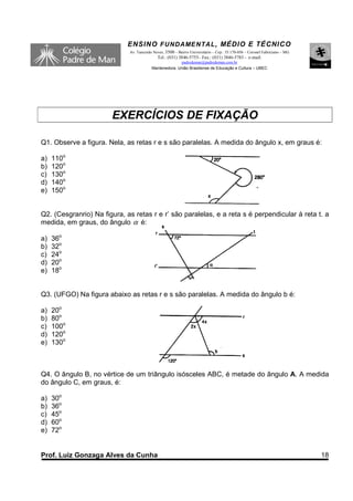 ENSINO F UNDAME NTAL , MÉDIO E TÉCNICO
                             Av. Tancredo Neves, 3500 – Bairro Universitário – Cep.: 35.170-056 – Coronel Fabriciano – MG
                                            Tel.: (031) 3846-5755– Fax.: (031) 3846-5783 - e-mail:
                                                       padredeman@padredeman.com.br
                                         Mantenedora: União Brasiliense de Educação e Cultura – UBEC




                       EXERCÍCIOS DE FIXAÇÃO

Q1. Observe a figura. Nela, as retas r e s são paralelas. A medida do ângulo x, em graus é:

a)   110o
b)   120o
c)   130o
d)   140o
e)   150o


Q2. (Cesgranrio) Na figura, as retas r e r’ são paralelas, e a reta s é perpendicular à reta t. a
medida, em graus, do ângulo α é:

a)   36o
b)   32o
c)   24o
d)   20o
e)   18o


Q3. (UFGO) Na figura abaixo as retas r e s são paralelas. A medida do ângulo b é:

a)   20o
b)   80o
c)   100o
d)   120o
e)   130o



Q4. O ângulo B, no vértice de um triângulo isósceles ABC, é metade do ângulo A. A medida
do ângulo C, em graus, é:

a)   30o
b)   36o
c)   45o
d)   60o
e)   72o


Prof. Luiz Gonzaga Alves da Cunha                                                                                           18
 