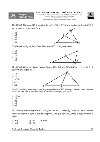 ENSINO F UNDAME NTAL , MÉDIO E TÉCNICO
                            Av. Tancredo Neves, 3500 – Bairro Universitário – Cep.: 35.170-056 – Coronel Fabriciano – MG
                                            Tel.: (031) 3846-5755– Fax.: (031) 3846-5783 - e-mail:
                                                      padredeman@padredeman.com.br
                                        Mantenedora: União Brasiliense de Educação e Cultura – UBEC



                                         ˆ     ˆ         ˆ                         ˆ
Q5. (UFMG) Na figura, BD é bissetriz de ABC , ECB = 2 ( EAB) e a medida do ângulo ECB é
80o . A medida do ângulo CDB é:
                          ˆ

a)   40o
b)   50o
c)   55o
d)   60o
e)   65o

Q6. (UFMG) Na figura, AC = CB = BD = e Â = 25o . O ângulo x mede:

a)   50o
b)   60o
c)   70o
d)   75o
e)   80o


Q7. (UFMG) Observe a figura. Nessa Figura, AD = DB, C = 60o e DÂC é o dobro de B . A
                                                    ˆ                          ˆ
razão AC/BC é igual a:
                                                         A
a) 1/3
b) 1/2
c) 3 3
d) 2 2
d) 3/2
                                        B             D                C
                                                        o
Q8. Em um triângulo retângulo, um ângulo agudo mede 20 . O ângulo formado pela bissetriz
do ângulo reto com a mediana relativa à hipotenusa mede, em graus:

a)   22o30’
b)   25o
c)   20o
d)   30o
e)   40o

Q9. (UFMG) Num triângulo ABC, o ângulo interno C mede π
                                               ˆ                radianos. Se a bissetriz
                                                             6
interna do ângulo A corta o lado BC no ponto D tal que AD = DC, então o ângulo interno b
mede:

a) π /2           c) π /6          e) n.d.a
b) π /3           d) π /4


Prof. Luiz Gonzaga Alves da Cunha                                                                                          19
 
