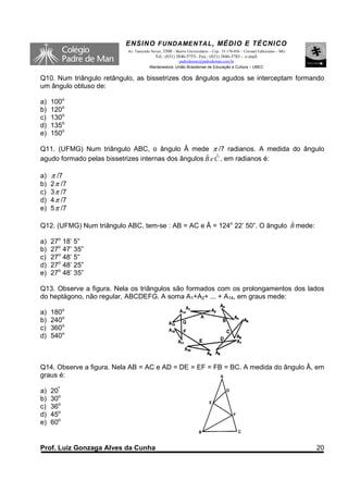 ENSINO F UNDAME NTAL , MÉDIO E TÉCNICO
                          Av. Tancredo Neves, 3500 – Bairro Universitário – Cep.: 35.170-056 – Coronel Fabriciano – MG
                                         Tel.: (031) 3846-5755– Fax.: (031) 3846-5783 - e-mail:
                                                    padredeman@padredeman.com.br
                                      Mantenedora: União Brasiliense de Educação e Cultura – UBEC


Q10. Num triângulo retângulo, as bissetrizes dos ângulos agudos se interceptam formando
um ângulo obtuso de:

a)   100o
b)   120o
c)   130o
d)   135o
e)   150o

Q11. (UFMG) Num triângulo ABC, o ângulo Â mede π /7 radianos. A medida do ângulo
                                                     ˆ ˆ
agudo formado pelas bissetrizes internas dos ângulos B e C , em radianos é:

a)   π /7
b)   2 π /7
c)   3 π /7
d)   4 π /7
e)   5 π /7

                                                                             ˆ
Q12. (UFMG) Num triângulo ABC, tem-se : AB = AC e Â = 124o 22’ 50”. O ângulo B mede:

a)   27o 18’ 5”
b)   27o 47’ 35”
c)   27o 48’ 5”
d)   27o 48’ 25”
e)   27o 48’ 35”

Q13. Observe a figura. Nela os triângulos são formados com os prolongamentos dos lados
do heptágono, não regular, ABCDEFG. A soma A1+A2+ ... + A14, em graus mede:

a)   180o
b)   240o
c)   360o
d)   540o



Q14. Observe a figura. Nela AB = AC e AD = DE = EF = FB = BC. A medida do ângulo Â, em
graus é:

a)   20º
b)   30o
c)   36o
d)   45o
e)   60o


Prof. Luiz Gonzaga Alves da Cunha                                                                                        20
 