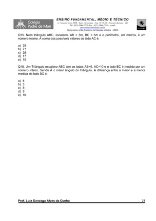 ENSINO F UNDAME NTAL , MÉDIO E TÉCNICO
                           Av. Tancredo Neves, 3500 – Bairro Universitário – Cep.: 35.170-056 – Coronel Fabriciano – MG
                                          Tel.: (031) 3846-5755– Fax.: (031) 3846-5783 - e-mail:
                                                     padredeman@padredeman.com.br
                                       Mantenedora: União Brasiliense de Educação e Cultura – UBEC


Q15. Num triângulo ABC, escaleno, AB = 3m, BC = 5m e o perímetro, em metros, é um
número inteiro. A soma dos possíveis valores do lado AC é:

a)   35
b)   27
c)   25
d)   17
e)   15

Q16. Um Triângulo escaleno ABC tem os lados AB=6, AC=10 e o lado BC é medido por um
número inteiro. Sendo Â o maior ângulo do triângulo. A diferença entre a maior e a menor
medida do lado BC é:

a)   4
b)   5
c)   8
d)   9
e)   10




Prof. Luiz Gonzaga Alves da Cunha                                                                                         21
 