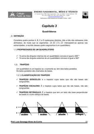 ENSINO F UNDAME NTAL , MÉDIO E TÉCNICO
                            Av. Tancredo Neves, 3500 – Bairro Universitário – Cep.: 35.170-056 – Coronel Fabriciano – MG
                                           Tel.: (031) 3846-5755– Fax.: (031) 3846-5783 - e-mail:
                                                      padredeman@padredeman.com.br
                                        Mantenedora: União Brasiliense de Educação e Cultura – UBEC




                                           Capítulo 3
                                            Quadriláteros
2) DEFINIÇÃO

  Considere quatro pontos A, B, C e D coplanares distintos, três a três não colineares (não
  alinhados), de modo que os segmentos AB , BC , CD e AD interceptam-se apenas nas
  extremidades, a reunião desses quatro segmentos é um quadrilátero.

  1.1) PROPRIEDADES DE UM QUADRILÁTERO


          “A soma dos ângulos internos de um quadrilátero convexo é igual a 360o “
          “A soma dos ângulos externos de um quadrilátero convexo é igual a 360o


   1.2)   TRAPÉZIO

     Um quadrilátero é um trapézio se, e somente se, tem dois lados paralelos.
     Os lados paralelos são chamados de bases.

     1.2.1) CLASSIFICAÇÃO DO TRAPÉZIO

          TRAPÉZIO ISÓSCELES: é o trapézio cujos lados que não são bases são
          congruentes.

          TRAPÉZIO ESCALENO: É o trapézio cujos lados que não são bases, não são
          congruentes

          TRAPÉZIO RETÂNGULO: É o trapézio que tem um lado não base perpendicular
          às bases e o outro oblíquo às bases.




Prof. Luiz Gonzaga Alves da Cunha                                                                                          22
 