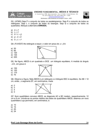 ENSINO F UNDAME NTAL , MÉDIO E TÉCNICO
                           Av. Tancredo Neves, 3500 – Bairro Universitário – Cep.: 35.170-056 – Coronel Fabriciano – MG
                                          Tel.: (031) 3846-5755– Fax.: (031) 3846-5783 - e-mail:
                                                     padredeman@padredeman.com.br
                                       Mantenedora: União Brasiliense de Educação e Cultura – UBEC


Q3. (UFMG) Seja P o conjunto de todos os paralelogramos. Seja R o conjunto de todos os
retângulos. Seja L o conjunto de todos os losangos. Seja Q o conjunto de todos os
quadrados. Marque a alternativa ERRADA.

a)   R⊂P
b)   L⊂P
c)   R∩L =Q
d)   Q − R =∅
e)   R∪L = P

Q4. (FUVEST) No retângulo a seguir, o valor em graus de α + β é:

a)   50
b)   90
c)   120
d)   130
e)   220

Q5. Na figura, ABCD é um quadrado e DCE um triângulo equilátero. A medida do ângulo
  ˆ
AEB , em graus é:

a)   150
b)   120
c)   110
d)   75

Q6. Observe a figura. Nela ABCD é um retângulo e o triângulo DEC é equilátero. Se AB = 12
cm, então , o segmento EF, em centímetros, mede

a)   2
b)   3
c)   4
d)   5

Q7. Num quadrilátero convexo ABCD, as diagonais AC e BC medem, respectivamente, 12
cm e 8 cm. Unindo-se os pontos médios dos lados do quadrilátero ABCD, obtemos um novo
quadrilátero cujo perímetro, em centímetros, é:

a)   10
b)   15
c)   20
d)   24




Prof. Luiz Gonzaga Alves da Cunha                                                                                         24
 